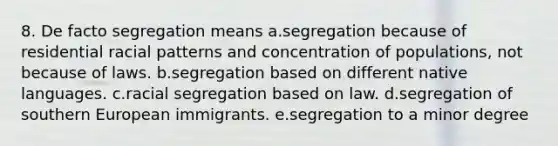 8. De facto segregation means a.segregation because of residential racial patterns and concentration of populations, not because of laws. b.segregation based on different native languages. c.racial segregation based on law. d.segregation of southern European immigrants. e.segregation to a minor degree