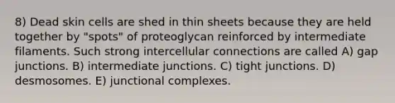 8) Dead skin cells are shed in thin sheets because they are held together by "spots" of proteoglycan reinforced by intermediate filaments. Such strong intercellular connections are called A) gap junctions. B) intermediate junctions. C) tight junctions. D) desmosomes. E) junctional complexes.