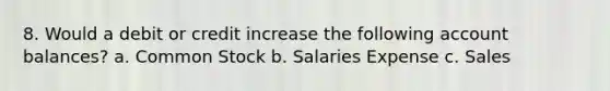 8. Would a debit or credit increase the following account balances? a. Common Stock b. Salaries Expense c. Sales