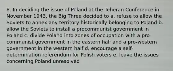 8. In deciding the issue of Poland at the Teheran Conference in November 1943, the Big Three decided to a. refuse to allow the Soviets to annex any territory historically belonging to Poland b. allow the Soviets to install a procommunist government in Poland c. divide Poland into zones of occupation with a pro-communist government in the eastern half and a pro-western government in the western half d. encourage a self-determination referendum for Polish voters e. leave the issues concerning Poland unresolved