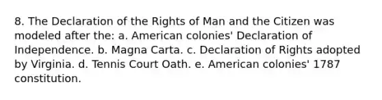 8. The Declaration of the Rights of Man and the Citizen was modeled after the: a. American colonies' Declaration of Independence. b. Magna Carta. c. Declaration of Rights adopted by Virginia. d. Tennis Court Oath. e. American colonies' 1787 constitution.