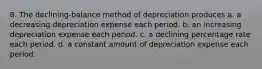 8. The declining-balance method of depreciation produces a. a decreasing depreciation expense each period. b. an increasing depreciation expense each period. c. a declining percentage rate each period. d. a constant amount of depreciation expense each period.