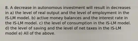 8. A decrease in autonomous investment will result in decreases in a) the level of real output and the level of employment in the IS-LM model. b) active money balances and the interest rate in the IS-LM model. c) the level of consumption in the IS-LM model. d) the level of saving and the level of net taxes in the IS-LM model e) All of the above.