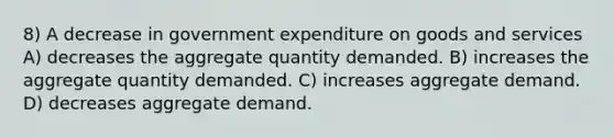 8) A decrease in government expenditure on goods and services A) decreases the aggregate quantity demanded. B) increases the aggregate quantity demanded. C) increases aggregate demand. D) decreases aggregate demand.