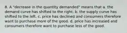 8. A "decrease in the quantity demanded" means that a. the demand curve has shifted to the right. b. the supply curve has shifted to the left. c. price has declined and consumers therefore want to purchase more of the good. d. price has increased and consumers therefore want to purchase less of the good.