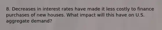 8. Decreases in interest rates have made it less costly to finance purchases of new houses. What impact will this have on U.S. aggregate​ demand?