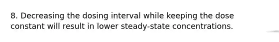 8. Decreasing the dosing interval while keeping the dose constant will result in lower steady-state concentrations.