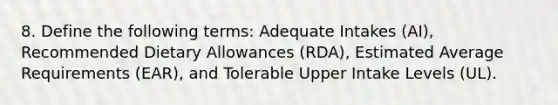 8. Define the following terms: Adequate Intakes (AI), Recommended Dietary Allowances (RDA), Estimated Average Requirements (EAR), and Tolerable Upper Intake Levels (UL).