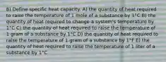 8) Define specific heat capacity. A) the quantity of heat required to raise the temperature of 1 mole of a substance by 1°C B) the quantity of heat required to change a system's temperature by 1°C C) the quantity of heat required to raise the temperature of 1 gram of a substance by 1°C D) the quantity of heat required to raise the temperature of 1 gram of a substance by 1°F E) the quantity of heat required to raise the temperature of 1 liter of a substance by 1°C