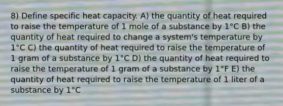 8) Define specific heat capacity. A) the quantity of heat required to raise the temperature of 1 mole of a substance by 1°C B) the quantity of heat required to change a system's temperature by 1°C C) the quantity of heat required to raise the temperature of 1 gram of a substance by 1°C D) the quantity of heat required to raise the temperature of 1 gram of a substance by 1°F E) the quantity of heat required to raise the temperature of 1 liter of a substance by 1°C