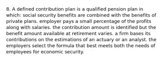 8. A defined contribution plan is a qualified pension plan in which: social security benefits are combined with the benefits of private plans. employer pays a small percentage of the profits along with salaries. the contribution amount is identified but the benefit amount available at retirement varies. a firm bases its contributions on the estimations of an actuary or an analyst. the employers select the formula that best meets both the needs of employees for economic security.