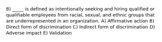 8) _____ is defined as intentionally seeking and hiring qualified or qualifiable employees from racial, sexual, and ethnic groups that are underrepresented in an organization. A) Affirmative action B) Direct form of discrimination C) Indirect form of discrimination D) Adverse impact E) Validation