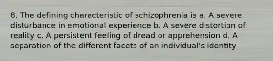 8. The defining characteristic of schizophrenia is a. A severe disturbance in emotional experience b. A severe distortion of reality c. A persistent feeling of dread or apprehension d. A separation of the different facets of an individual's identity