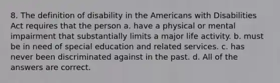 8. The definition of disability in the Americans with Disabilities Act requires that the person a. have a physical or mental impairment that substantially limits a major life activity. b. must be in need of special education and related services. c. has never been discriminated against in the past. d. All of the answers are correct.