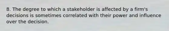 8. The degree to which a stakeholder is affected by a firm's decisions is sometimes correlated with their power and influence over the decision.