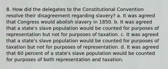 8. How did the delegates to the Constitutional Convention resolve their disagreement regarding slavery? a. It was agreed that Congress would abolish slavery in 1850. b. It was agreed that a state's slave population would be counted for purposes of representation but not for purposes of taxation. c. It was agreed that a state's slave population would be counted for purposes of taxation but not for purposes of representation. d. It was agreed that 60 percent of a state's slave population would be counted for purposes of both representation and taxation.