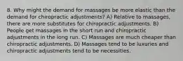 8. Why might the demand for massages be more elastic than the demand for chiropractic adjustments? A) Relative to massages, there are more substitutes for chiropractic adjustments. B) People get massages in the short run and chiropractic adjustments in the long run. C) Massages are much cheaper than chiropractic adjustments. D) Massages tend to be luxuries and chiropractic adjustments tend to be necessities.