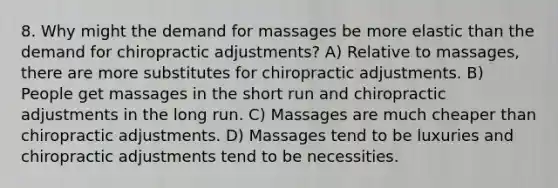 8. Why might the demand for massages be more elastic than the demand for chiropractic adjustments? A) Relative to massages, there are more substitutes for chiropractic adjustments. B) People get massages in the short run and chiropractic adjustments in the long run. C) Massages are much cheaper than chiropractic adjustments. D) Massages tend to be luxuries and chiropractic adjustments tend to be necessities.