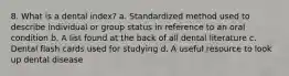 8. What is a dental index? a. Standardized method used to describe individual or group status in reference to an oral condition b. A list found at the back of all dental literature c. Dental flash cards used for studying d. A useful resource to look up dental disease