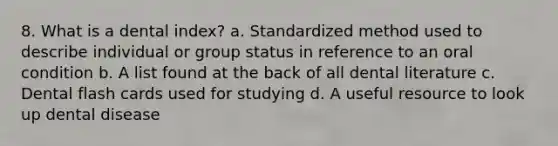 8. What is a dental index? a. Standardized method used to describe individual or group status in reference to an oral condition b. A list found at the back of all dental literature c. Dental flash cards used for studying d. A useful resource to look up dental disease