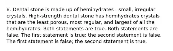 8. Dental stone is made up of hemihydrates - small, irregular crystals. High-strength dental stone has hemihydrates crystals that are the least porous, most regular, and largest of all the hemihydrates. Both statements are true. Both statements are false. The first statement is true; the second statement is false. The first statement is false; the second statement is true.