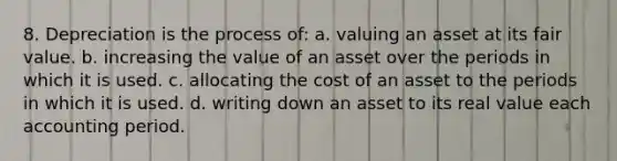 8. Depreciation is the process of: a. valuing an asset at its fair value. b. increasing the value of an asset over the periods in which it is used. c. allocating the cost of an asset to the periods in which it is used. d. writing down an asset to its real value each accounting period.