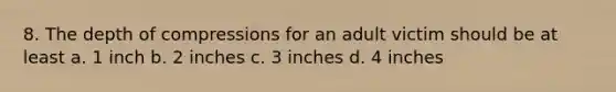 8. The depth of compressions for an adult victim should be at least a. 1 inch b. 2 inches c. 3 inches d. 4 inches