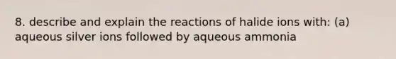 8. describe and explain the reactions of halide ions with: (a) aqueous silver ions followed by aqueous ammonia