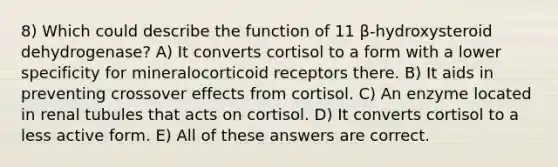 8) Which could describe the function of 11 β-hydroxysteroid dehydrogenase? A) It converts cortisol to a form with a lower specificity for mineralocorticoid receptors there. B) It aids in preventing crossover effects from cortisol. C) An enzyme located in renal tubules that acts on cortisol. D) It converts cortisol to a less active form. E) All of these answers are correct.