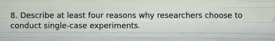 8. Describe at least four reasons why researchers choose to conduct single-case experiments.