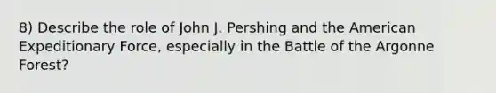 8) Describe the role of John J. Pershing and the American Expeditionary Force, especially in the Battle of the Argonne Forest?