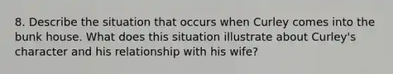 8. Describe the situation that occurs when Curley comes into the bunk house. What does this situation illustrate about Curley's character and his relationship with his wife?