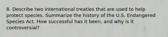 8. Describe two international treaties that are used to help protect species. Summarize the history of the U.S. Endangered Species Act. How successful has it been, and why is it controversial?