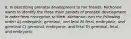 8. In describing prenatal development to her friends, Michonne wants to identify the three main periods of prenatal development in order from conception to birth. Michonne uses the following order: A) embryonic, germinal, and fetal B) fetal, embryonic, and germinal C) germinal, embryonic, and fetal D) germinal, fetal, and embryonic