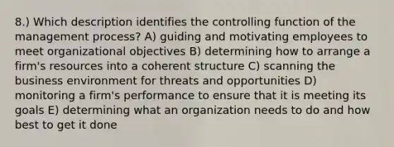 8.) Which description identifies the controlling function of the management process? A) guiding and motivating employees to meet organizational objectives B) determining how to arrange a firm's resources into a coherent structure C) scanning the business environment for threats and opportunities D) monitoring a firm's performance to ensure that it is meeting its goals E) determining what an organization needs to do and how best to get it done