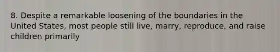 8. Despite a remarkable loosening of the boundaries in the United States, most people still live, marry, reproduce, and raise children primarily