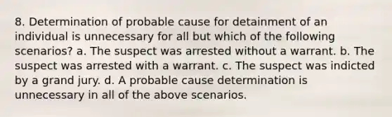 8. Determination of probable cause for detainment of an individual is unnecessary for all but which of the following scenarios? a. The suspect was arrested without a warrant. b. The suspect was arrested with a warrant. c. The suspect was indicted by a grand jury. d. A probable cause determination is unnecessary in all of the above scenarios.