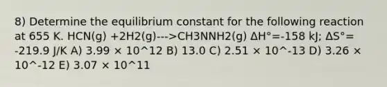 8) Determine the equilibrium constant for the following reaction at 655 K. HCN(g) +2H2(g)--->CH3NNH2(g) ΔH°=-158 kJ; ΔS°= -219.9 J/K A) 3.99 × 10^12 B) 13.0 C) 2.51 × 10^-13 D) 3.26 × 10^-12 E) 3.07 × 10^11