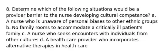 8. Determine which of the following situations would be a provider barrier to the nurse developing cultural competence? a. A nurse who is unaware of personal biases to other ethnic groups b. No family rooms to accommodate a critically ill patient's family c. A nurse who seeks encounters with individuals from other cultures d. A health care provider who incorporates alternative therapies in health care