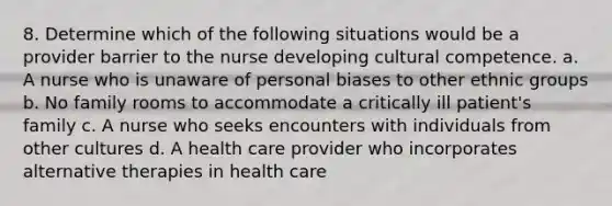 8. Determine which of the following situations would be a provider barrier to the nurse developing cultural competence. a. A nurse who is unaware of personal biases to other ethnic groups b. No family rooms to accommodate a critically ill patient's family c. A nurse who seeks encounters with individuals from other cultures d. A health care provider who incorporates alternative therapies in health care