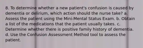 8. To determine whether a new patient's confusion is caused by dementia or delirium, which action should the nurse take? a. Assess the patient using the Mini-Mental Status Exam. b. Obtain a list of the medications that the patient usually takes. c. Determine whether there is positive family history of dementia. d. Use the Confusion Assessment Method tool to assess the patient.