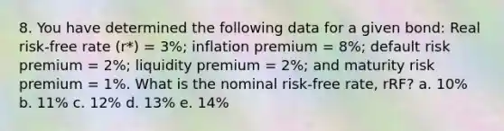 8. You have determined the following data for a given bond: Real risk-free rate (r*) = 3%; inflation premium = 8%; default risk premium = 2%; liquidity premium = 2%; and maturity risk premium = 1%. What is the nominal risk-free rate, rRF? a. 10% b. 11% c. 12% d. 13% e. 14%