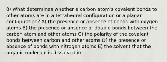 8) What determines whether a carbon atom's covalent bonds to other atoms are in a tetrahedral configuration or a planar configuration? A) the presence or absence of bonds with oxygen atoms B) the presence or absence of double bonds between the carbon atom and other atoms C) the polarity of the covalent bonds between carbon and other atoms D) the presence or absence of bonds with nitrogen atoms E) the solvent that the organic molecule is dissolved in