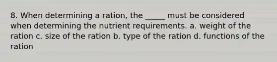 8. When determining a ration, the _____ must be considered when determining the nutrient requirements. a. weight of the ration c. size of the ration b. type of the ration d. functions of the ration