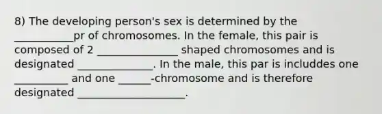 8) The developing person's sex is determined by the ___________pr of chromosomes. In the female, this pair is composed of 2 _______________ shaped chromosomes and is designated ______________. In the male, this par is includdes one __________ and one ______-chromosome and is therefore designated ____________________.