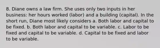 8. Diane owns a law firm. She uses only two inputs in her business: her hours worked (labor) and a building (capital). In the short run, Diane most likely considers a. Both labor and capital to be fixed. b. Both labor and capital to be variable. c. Labor to be fixed and capital to be variable. d. Capital to be fixed and labor to be variable.