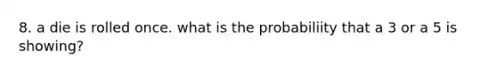 8. a die is rolled once. what is the probabiliity that a 3 or a 5 is showing?