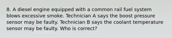 8. A diesel engine equipped with a common rail fuel system blows excessive smoke. Technician A says the boost pressure sensor may be faulty. Technician B says the coolant temperature sensor may be faulty. Who is correct?