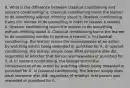 8. What is the difference between classical conditioning and operant conditioning? a. Classical conditioning trains the learner to do something without thinking about it. Operant conditioning trains the learner to do something in order to receive a reward. b. Operant conditioning trains the learner to do something without thinking about it. Classical conditioning trains the learner to do something inorder to receive a reward. c. In classical conditioning, the learner learns the consequences of an action by watching others being rewarded or punished for it. In operant conditioning, the learner simply does what someone else did, regardless of whether that person was rewarded or punished for it. d. In operant conditioning, the learner learns the consequences of an action by watching others being rewarded or punished for it. In classical conditioning, the learner simply does what someone else did, regardless of whether that person was rewarded or punished for it.