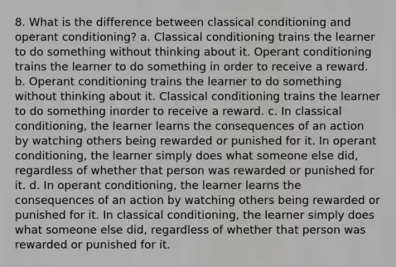 8. What is the difference between <a href='https://www.questionai.com/knowledge/kI6awfNO2B-classical-conditioning' class='anchor-knowledge'>classical conditioning</a> and <a href='https://www.questionai.com/knowledge/kcaiZj2J12-operant-conditioning' class='anchor-knowledge'>operant conditioning</a>? a. Classical conditioning trains the learner to do something without thinking about it. Operant conditioning trains the learner to do something in order to receive a reward. b. Operant conditioning trains the learner to do something without thinking about it. Classical conditioning trains the learner to do something inorder to receive a reward. c. In classical conditioning, the learner learns the consequences of an action by watching others being rewarded or punished for it. In operant conditioning, the learner simply does what someone else did, regardless of whether that person was rewarded or punished for it. d. In operant conditioning, the learner learns the consequences of an action by watching others being rewarded or punished for it. In classical conditioning, the learner simply does what someone else did, regardless of whether that person was rewarded or punished for it.